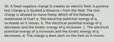 30. A fixed negative charge Q creates an electric field. A positive test charge q is located a distance r from the field. The test charge is allowed to move freely. Which of the following statements is true? a. The electrical potential energy of q increases as it moves. b. The electrical potential energy of q decreases and the kinetic energy of q increases. c. The electrical potential energy of q increases and the kinetic energy of q decreases. d. The charge q does work on the field as it moves.