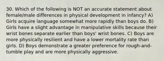 30. Which of the following is NOT an accurate statement about female/male differences in physical development in infancy? A) Girls acquire language somewhat more rapidly than boys do. B) Girls have a slight advantage in manipulative skills because their wrist bones separate earlier than boys' wrist bones. C) Boys are more physically resilient and have a lower mortality rate than girls. D) Boys demonstrate a greater preference for rough-and-tumble play and are more physically aggressive.