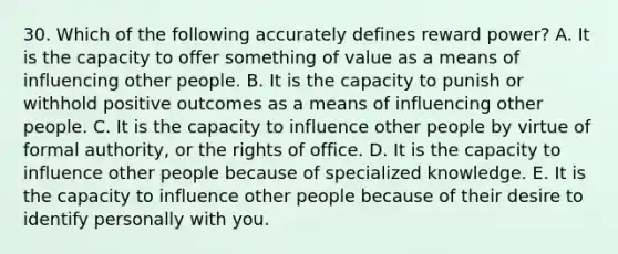 30. Which of the following accurately defines reward power? A. It is the capacity to offer something of value as a means of influencing other people. B. It is the capacity to punish or withhold positive outcomes as a means of influencing other people. C. It is the capacity to influence other people by virtue of formal authority, or the rights of office. D. It is the capacity to influence other people because of specialized knowledge. E. It is the capacity to influence other people because of their desire to identify personally with you.