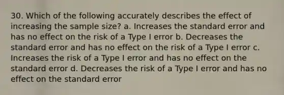 30. Which of the following accurately describes the effect of increasing the sample size? a. Increases the standard error and has no effect on the risk of a Type I error b. Decreases the standard error and has no effect on the risk of a Type I error c. Increases the risk of a Type I error and has no effect on the standard error d. Decreases the risk of a Type I error and has no effect on the standard error