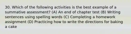 30. Which of the following activities is the best example of a summative assessment? (A) An end of chapter test (B) Writing sentences using spelling words (C) Completing a homework assignment (D) Practicing how to write the directions for baking a cake