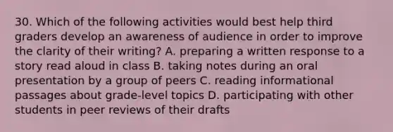 30. Which of the following activities would best help third graders develop an awareness of audience in order to improve the clarity of their writing? A. preparing a written response to a story read aloud in class B. taking notes during an oral presentation by a group of peers C. reading informational passages about grade-level topics D. participating with other students in peer reviews of their drafts