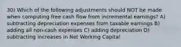 30) Which of the following adjustments should NOT be made when computing free cash flow from incremental earnings? A) subtracting depreciation expenses from taxable earnings B) adding all non-cash expenses C) adding depreciation D) subtracting increases in Net Working Capital