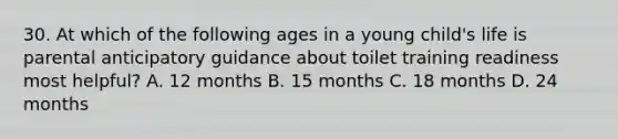 30. At which of the following ages in a young child's life is parental anticipatory guidance about toilet training readiness most helpful? A. 12 months B. 15 months C. 18 months D. 24 months