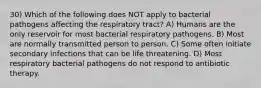 30) Which of the following does NOT apply to bacterial pathogens affecting the respiratory tract? A) Humans are the only reservoir for most bacterial respiratory pathogens. B) Most are normally transmitted person to person. C) Some often initiate secondary infections that can be life threatening. D) Most respiratory bacterial pathogens do not respond to antibiotic therapy.