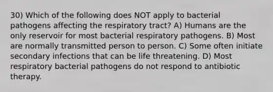 30) Which of the following does NOT apply to bacterial pathogens affecting the respiratory tract? A) Humans are the only reservoir for most bacterial respiratory pathogens. B) Most are normally transmitted person to person. C) Some often initiate secondary infections that can be life threatening. D) Most respiratory bacterial pathogens do not respond to antibiotic therapy.