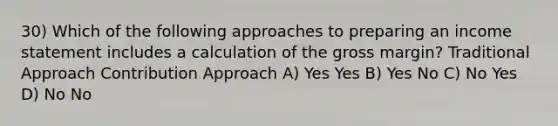 30) Which of the following approaches to preparing an <a href='https://www.questionai.com/knowledge/kCPMsnOwdm-income-statement' class='anchor-knowledge'>income statement</a> includes a calculation of the gross margin? Traditional Approach Contribution Approach A) Yes Yes B) Yes No C) No Yes D) No No