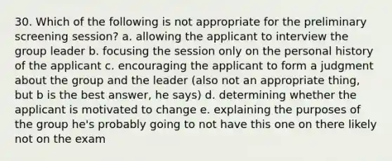 30. Which of the following is not appropriate for the preliminary screening session? a. allowing the applicant to interview the group leader b. focusing the session only on the personal history of the applicant c. encouraging the applicant to form a judgment about the group and the leader (also not an appropriate thing, but b is the best answer, he says) d. determining whether the applicant is motivated to change e. explaining the purposes of the group he's probably going to not have this one on there likely not on the exam