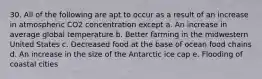 30. All of the following are apt to occur as a result of an increase in atmospheric CO2 concentration except a. An increase in average global temperature b. Better farming in the midwestern United States c. Decreased food at the base of ocean food chains d. An increase in the size of the Antarctic ice cap e. Flooding of coastal cities