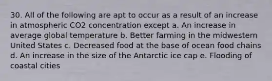 30. All of the following are apt to occur as a result of an increase in atmospheric CO2 concentration except a. An increase in average global temperature b. Better farming in the midwestern United States c. Decreased food at the base of ocean food chains d. An increase in the size of the Antarctic ice cap e. Flooding of coastal cities