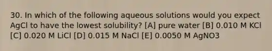 30. In which of the following aqueous solutions would you expect AgCl to have the lowest solubility? [A] pure water [B] 0.010 M KCl [C] 0.020 M LiCl [D] 0.015 M NaCl [E] 0.0050 M AgNO3