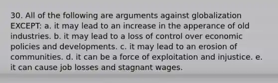 30. All of the following are arguments against globalization EXCEPT: a. it may lead to an increase in the apperance of old industries. b. it may lead to a loss of control over economic policies and developments. c. it may lead to an erosion of communities. d. it can be a force of exploitation and injustice. e. it can cause job losses and stagnant wages.