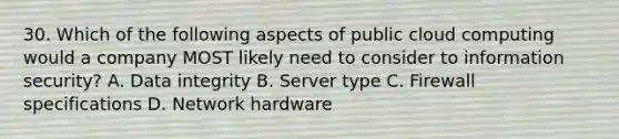 30. Which of the following aspects of public cloud computing would a company MOST likely need to consider to information security? A. Data integrity B. Server type C. Firewall specifications D. Network hardware