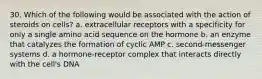 30. Which of the following would be associated with the action of steroids on cells? a. extracellular receptors with a specificity for only a single amino acid sequence on the hormone b. an enzyme that catalyzes the formation of cyclic AMP c. second-messenger systems d. a hormone-receptor complex that interacts directly with the cell's DNA