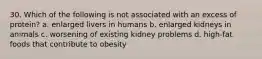 30. Which of the following is not associated with an excess of protein? a. enlarged livers in humans b. enlarged kidneys in animals c. worsening of existing kidney problems d. high-fat foods that contribute to obesity