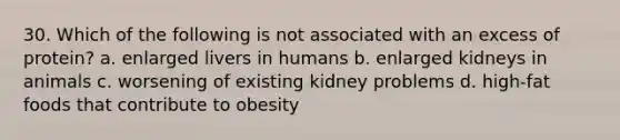 30. Which of the following is not associated with an excess of protein? a. enlarged livers in humans b. enlarged kidneys in animals c. worsening of existing kidney problems d. high-fat foods that contribute to obesity