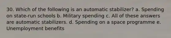 30. Which of the following is an automatic stabilizer? a. Spending on state-run schools b. Military spending c. All of these answers are automatic stabilizers. d. Spending on a space programme e. Unemployment benefits