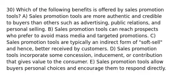 30) Which of the following benefits is offered by sales promotion tools? A) Sales promotion tools are more authentic and credible to buyers than others such as advertising, public relations, and personal selling. B) Sales promotion tools can reach prospects who prefer to avoid mass media and targeted promotions. C) Sales promotion tools are typically an indirect form of "soft-sell" and hence, better received by customers. D) Sales promotion tools incorporate some concession, inducement, or contribution that gives value to the consumer. E) Sales promotion tools allow buyers personal choices and encourage them to respond directly.