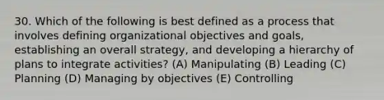 30. Which of the following is best defined as a process that involves defining organizational objectives and goals, establishing an overall strategy, and developing a hierarchy of plans to integrate activities? (A) Manipulating (B) Leading (C) Planning (D) Managing by objectives (E) Controlling