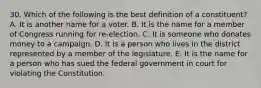 30. Which of the following is the best definition of a constituent? A. It is another name for a voter. B. It is the name for a member of Congress running for re-election. C. It is someone who donates money to a campaign. D. It is a person who lives in the district represented by a member of the legislature. E. It is the name for a person who has sued the federal government in court for violating the Constitution.