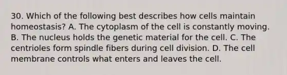 30. Which of the following best describes how cells maintain homeostasis? A. The cytoplasm of the cell is constantly moving. B. The nucleus holds the genetic material for the cell. C. The centrioles form spindle fibers during cell division. D. The cell membrane controls what enters and leaves the cell.