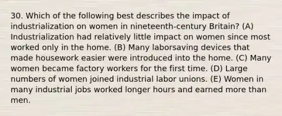 30. Which of the following best describes the impact of industrialization on women in nineteenth-century Britain? (A) Industrialization had relatively little impact on women since most worked only in the home. (B) Many laborsaving devices that made housework easier were introduced into the home. (C) Many women became factory workers for the first time. (D) Large numbers of women joined industrial labor unions. (E) Women in many industrial jobs worked longer hours and earned more than men.