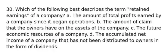 30. Which of the following best describes the term "retained earnings" of a company? a. The amount of total profits earned by a company since it began operations. b. The amount of claim that the owners have on the assets of the company. c. The future economic resources of a company. d. The accumulated net income of a company that has not been distributed to owners in the form of dividends.