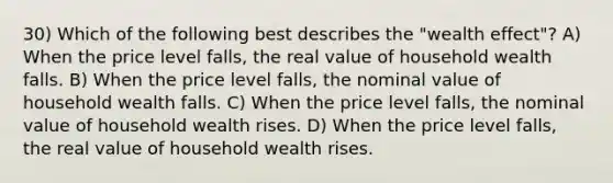 30) Which of the following best describes the "wealth effect"? A) When the price level falls, the real value of household wealth falls. B) When the price level falls, the nominal value of household wealth falls. C) When the price level falls, the nominal value of household wealth rises. D) When the price level falls, the real value of household wealth rises.