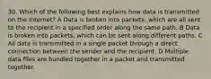 30. Which of the following best explains how data is transmitted on the Internet? A Data is broken into packets, which are all sent to the recipient in a specified order along the same path. B Data is broken into packets, which can be sent along different paths. C All data is transmitted in a single packet through a direct connection between the sender and the recipient. D Multiple data files are bundled together in a packet and transmitted together.