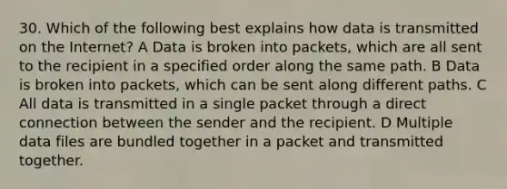 30. Which of the following best explains how data is transmitted on the Internet? A Data is broken into packets, which are all sent to the recipient in a specified order along the same path. B Data is broken into packets, which can be sent along different paths. C All data is transmitted in a single packet through a direct connection between the sender and the recipient. D Multiple data files are bundled together in a packet and transmitted together.