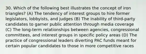 30. Which of the following best illustrates the concept of iron triangles? (A) The tendency of interest groups to hire former legislators, lobbyists, and judges (B) The inability of third-party candidates to garner public attention through media coverage (C) The long-term relationships between agencies, congressional committees, and interest groups in specific policy areas (D) The practice of congressional leaders diverting PAC funds meant for certain popular candidates to those in more competitive races