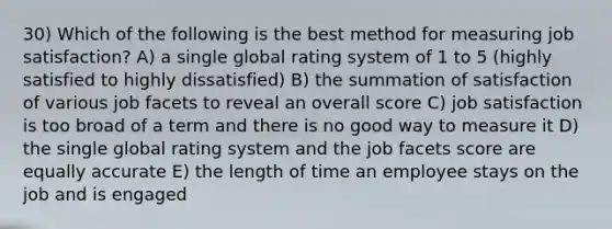 30) Which of the following is the best method for measuring job satisfaction? A) a single global rating system of 1 to 5 (highly satisfied to highly dissatisfied) B) the summation of satisfaction of various job facets to reveal an overall score C) job satisfaction is too broad of a term and there is no good way to measure it D) the single global rating system and the job facets score are equally accurate E) the length of time an employee stays on the job and is engaged