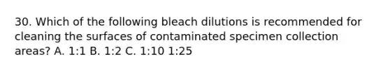 30. Which of the following bleach dilutions is recommended for cleaning the surfaces of contaminated specimen collection areas? A. 1:1 B. 1:2 C. 1:10 1:25