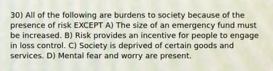 30) All of the following are burdens to society because of the presence of risk EXCEPT A) The size of an emergency fund must be increased. B) Risk provides an incentive for people to engage in loss control. C) Society is deprived of certain goods and services. D) Mental fear and worry are present.