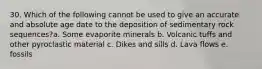 30. Which of the following cannot be used to give an accurate and absolute age date to the deposition of sedimentary rock sequences?a. Some evaporite minerals b. Volcanic tuffs and other pyroclastic material c. Dikes and sills d. Lava flows e. fossils