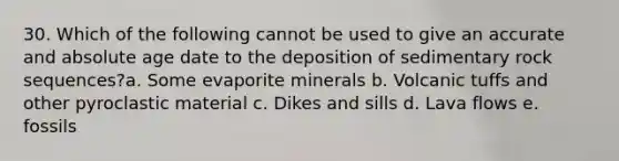 30. Which of the following cannot be used to give an accurate and absolute age date to the deposition of sedimentary rock sequences?a. Some evaporite minerals b. Volcanic tuffs and other pyroclastic material c. Dikes and sills d. Lava flows e. fossils