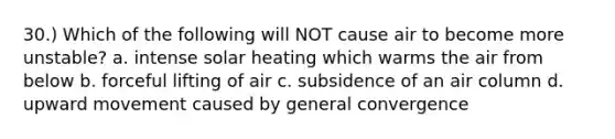 30.) Which of the following will NOT cause air to become more unstable? a. intense solar heating which warms the air from below b. forceful lifting of air c. subsidence of an air column d. upward movement caused by general convergence