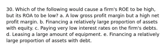 30. Which of the following would cause a firm's ROE to be high, but its ROA to be low? a. A low gross profit margin but a high net profit margin. b. Financing a relatively large proportion of assets with equity. c. Paying very low interest rates on the firm's debts. d. Leasing a large amount of equipment. e. Financing a relatively large proportion of assets with debt.