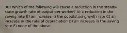 30) Which of the following will cause a reduction in the steady-state growth rate of output per worker? A) a reduction in the saving rate B) an increase in the population growth rate C) an increase in the rate of depreciation D) an increase in the saving rate E) none of the above