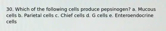 30. Which of the following cells produce pepsinogen? a. Mucous cells b. Parietal cells c. Chief cells d. G cells e. Enteroendocrine cells