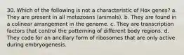 30. Which of the following is not a characteristic of Hox genes? a. They are present in all metazoans (animals). b. They are found in a colinear arrangement in the genome. c. They are transcription factors that control the patterning of different body regions. d. They code for an ancillary form of ribosomes that are only active during embryogenesis.