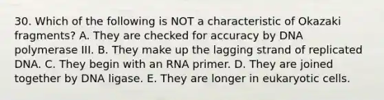 30. Which of the following is NOT a characteristic of Okazaki fragments? A. They are checked for accuracy by DNA polymerase III. B. They make up the lagging strand of replicated DNA. C. They begin with an RNA primer. D. They are joined together by DNA ligase. E. They are longer in eukaryotic cells.