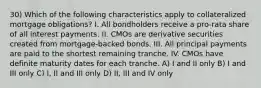 30) Which of the following characteristics apply to collateralized mortgage obligations? I. All bondholders receive a pro-rata share of all interest payments. II. CMOs are derivative securities created from mortgage-backed bonds. III. All principal payments are paid to the shortest remaining tranche. IV. CMOs have definite maturity dates for each tranche. A) I and II only B) I and III only C) I, II and III only D) II, III and IV only