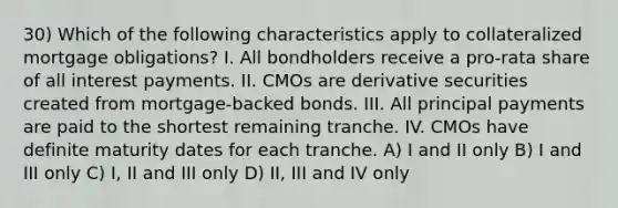 30) Which of the following characteristics apply to collateralized mortgage obligations? I. All bondholders receive a pro-rata share of all interest payments. II. CMOs are derivative securities created from mortgage-backed bonds. III. All principal payments are paid to the shortest remaining tranche. IV. CMOs have definite maturity dates for each tranche. A) I and II only B) I and III only C) I, II and III only D) II, III and IV only