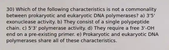 30) Which of the following characteristics is not a commonality between prokaryotic and eukaryotic DNA polymerases? a) 3'5' exonuclease activity. b) They consist of a single polypeptide chain. c) 5'3' polymerase activity. d) They require a free 3'-OH end on a pre-existing primer. e) Prokaryotic and eukaryotic DNA polymerases share all of these characteristics.