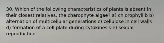 30. Which of the following characteristics of plants is absent in their closest relatives, the charophyte algae? a) chlorophyll b b) alternation of multicellular generations c) cellulose in cell walls d) formation of a cell plate during cytokinesis e) sexual reproduction