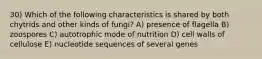 30) Which of the following characteristics is shared by both chytrids and other kinds of fungi? A) presence of flagella B) zoospores C) autotrophic mode of nutrition D) cell walls of cellulose E) nucleotide sequences of several genes