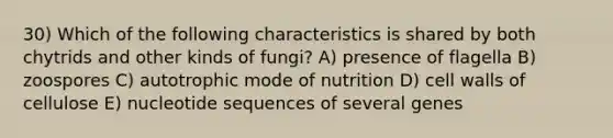 30) Which of the following characteristics is shared by both chytrids and other kinds of fungi? A) presence of flagella B) zoospores C) autotrophic mode of nutrition D) cell walls of cellulose E) nucleotide sequences of several genes