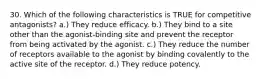 30. Which of the following characteristics is TRUE for competitive antagonists? a.) They reduce efficacy. b.) They bind to a site other than the agonist-binding site and prevent the receptor from being activated by the agonist. c.) They reduce the number of receptors available to the agonist by binding covalently to the active site of the receptor. d.) They reduce potency.