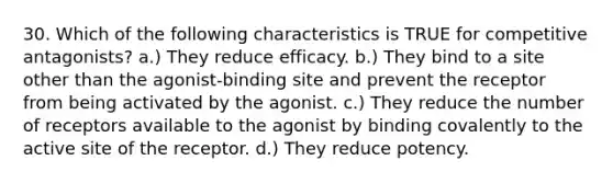 30. Which of the following characteristics is TRUE for competitive antagonists? a.) They reduce efficacy. b.) They bind to a site other than the agonist-binding site and prevent the receptor from being activated by the agonist. c.) They reduce the number of receptors available to the agonist by binding covalently to the active site of the receptor. d.) They reduce potency.